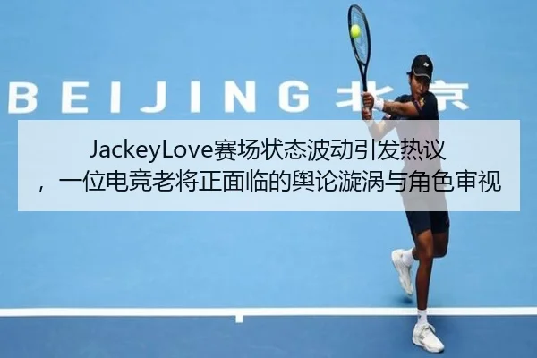 JackeyLove赛场状态波动引发热议，一位电竞老将正面临的舆论漩涡与角色审视（MILE GAMES）